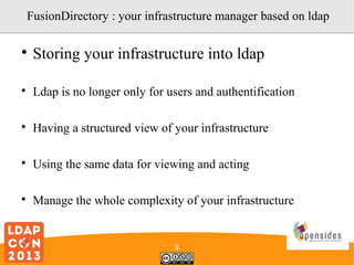 FusionDirectory : your infrastructure manager based on ldap


Storing your infrastructure into ldap



Ldap is no longer only for users and authentification



Having a structured view of your infrastructure



Using the same data for viewing and acting



Manage the whole complexity of your infrastructure

8

 