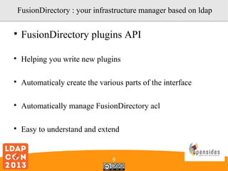 FusionDirectory : your infrastructure manager based on ldap


FusionDirectory plugins API



Helping you write new plugins



Automaticaly create the various parts of the interface



Automatically manage FusionDirectory acl



Easy to understand and extend

9

 