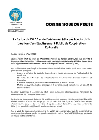 COMMUNIQUE DE PRESSE
Le Cabinet
------------------------------------
CG/CAB/JCA/SDAL/NH
La fusion du CMAC et de l’Atrium validée par le vote de la
création d’un Etablissement Public de Coopération
Culturelle
Fort de France, le 17 avril 2014
Jeudi 17 avril 2014, au cours de l’Assemblée Plénière du Conseil Général, les élus ont voté à
l’unanimité la création d’un Etablissement Public de Coopération Culturelle (EPCC) en lieu et place
de la régie autonome l’Atrium et du Centre Martiniquais d’Action Culturelle (CMAC).
Cet établissement sera chargé de la mise en œuvre d’un véritable service public de la culture avec
pour missions principales :
- Assurer la diffusion du spectacle vivant, des arts visuels, du cinéma, de l’audiovisuel et du
numérique
- Etre le lieu de confrontation de toutes les formes de culture alliant tradition, modernité et
innovation
- S’affirmer comme un lieu structurant sur le territoire et dans la Caraïbe
- Mettre en œuvre l’éducation artistique et le développement culturel avec un objectif de
démocratisation
En accord avec l’Etat, il bénéficiera du label « Scène nationale » et sera garant de l’animation du
réseau culturel sur l’ensemble du territoire.
En termes de gouvernance, la tutelle de l’établissement sera assurée conjointement par l’Etat et le
Conseil Général. L’ECPP sera dirigé par un ou une directrice sous le contrôle d’un conseil
d’administration composé de 14 membres : 7 représentants du Conseil Général, 4 représentants de
l’Etat, 2 personnalités qualifiées et 1 représentant du personnel.
Sur le volet des ressources humaines, il a été validé, après concertation avec le personnel et les
représentants syndicaux, que les personnels des actuelles entités CMAC et ATRIUM seront transférés
au nouvel établissement créé.
 