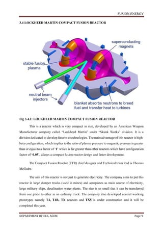 FUSION ENERGY
DEPARTMENT OF EEE, ACEM Page 9
3.4 LOCKHEED MARTIN COMPACT FUSION REACTOR
Fig 3.4.1: LOCKHEED MARTIN COMPACT FUSION REACTOR
This is a reactor which is very compact in size, developed by an American Weapon
Manufacturer company called “Lockheed Martin” under “Skunk Works” division. It is a
division dedicated to develop futuristic technologies. The main advantage of this reactor is high-
beta configuration, which implies to the ratio of plasma pressure to magnetic pressure is greater
than or equal to a factor of ‘1’ which is far greater than other reactors which have configuration
factor of ‘0.05’, allows a compact fusion reactor design and faster development.
The Compact Fusion Reactor (CFR) chief designer and Technical team lead is Thomas
McGuire.
The aim of this reactor is not just to generate electricity. The company aims to put this
reactor in large dumper trucks (used in mines) and aeroplanes as main source of electricity,
large military ships, desalination water plants. The size is so small that it can be transferred
from one place to other in an ordinary truck. The company also developed several working
prototypes namely T4, T4B, TX reactors and TX5 is under construction and it will be
completed this year.
 