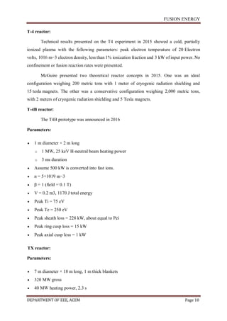 FUSION ENERGY
DEPARTMENT OF EEE, ACEM Page 10
T-4 reactor:
Technical results presented on the T4 experiment in 2015 showed a cold, partially
ionized plasma with the following parameters: peak electron temperature of 20 Electron
volts, 1016 m−3 electron density, less than 1% ionization fraction and 3 kW of input power. No
confinement or fusion reaction rates were presented.
McGuire presented two theoretical reactor concepts in 2015. One was an ideal
configuration weighing 200 metric tons with 1 meter of cryogenic radiation shielding and
15 tesla magnets. The other was a conservative configuration weighing 2,000 metric tons,
with 2 meters of cryogenic radiation shielding and 5 Tesla magnets.
T-4B reactor:
The T4B prototype was announced in 2016
Parameters:
 1 m diameter × 2 m long
o 1 MW, 25 keV H-neutral beam heating power
o 3 ms duration
 Assume 500 kW is converted into fast ions.
 n = 5×1019 m−3
 β = 1 (field = 0.1 T)
 V = 0.2 m3, 1170 J total energy
 Peak Ti = 75 eV
 Peak Te = 250 eV
 Peak sheath loss = 228 kW, about equal to Pei
 Peak ring cusp loss = 15 kW
 Peak axial cusp loss = 1 kW
TX reactor:
Parameters:
 7 m diameter × 18 m long, 1 m thick blankets
 320 MW gross
 40 MW heating power, 2.3 s
 