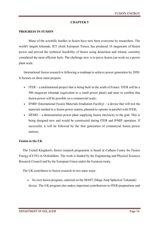 FUSION ENERGY
DEPARTMENT OF EEE, ACEM Page 14
CHAPTER 5
PROGRESS IN FUSION
Many of the scientific hurdles in fusion have now been overcome by researchers. The
world's largest tokamak, JET (Joint European Torus), has produced 16 megawatts of fusion
power and proved the technical feasibility of fusion using deuterium and tritium, currently
considered the most efficient fuels. The challenge now is to prove fusion can work on a power
plant scale.
International fusion research is following a roadmap to achieve power generation by 2050.
It focuses on three main projects:
 ITER – a multinational project that is being built in the south of France. ITER will be a
500 megawatt tokamak (equivalent to a small power plant) and aims to confirm that
fusion power will be possible on a commercial scale;
 IFMIF (International Fusion Materials Irradiation Facility) – a device that will test the
materials needed in a fusion power station, planned to operate in parallel with ITER;
 DEMO – a demonstration power plant supplying fusion electricity to the grid. This is
being designed now and would be constructed during ITER and IFMIF operation. If
successful, it will be followed by the first generation of commercial fusion power
stations.
Fusion in the UK
The United Kingdom's fusion research programme is based at Culham Centre for Fusion
Energy (CCFE) in Oxfordshire. The work is funded by the Engineering and Physical Sciences
Research Council and by the European Union under the Euratom treaty.
The UK contributes to fusion research in two main ways:
 Its own fusion program, cantered on the MAST (Mega Amp Spherical Tokamak)
device. The UK program also makes important contributions to ITER preparations and
 