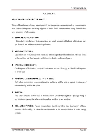 FUSION ENERGY
DEPARTMENT OF EEE, ACEM Page 16
CHAPTER 6
ADVANTAGES OF FUSION ENERGY
The world needs new, cleaner ways to supply our increasing energy demand, as concerns grow
over climate change and declining supplies of fossil fuels. Power stations using fusion would
have a number of advantages:
 ZEO CARBON EMISSION:
. The only by-products of fusion reactions are small amounts of helium, which is an inert
gas that will not add to atmospheric pollution.
 ABUNDANT FUELS:
Deuterium can be extracted from water and tritium is produced from lithium, which is found
in the earth's crust. Fuel supplies will therefore last for millions of years.
 ENERGY EFFICIENCY:
One kilogram of fusion fuel can provide the same amount of energy as 10 million kilograms
of fossil fuel.
 NO LONG-LIVED RADIO ACTIVE WASTE:
Only plant components become radioactive and these will be safe to recycle or dispose of
conventionally within 100 years.
 SAFETY:
The small amounts of fuel used in fusion devices (about the weight of a postage stamp at
any one time) means that a large-scale nuclear accident is not possible.
 RELIABLE POWER:. Fusion power plants should provide a base load supply of large
amounts of electricity, at costs that are estimated to be broadly similar to other energy
sources.
 