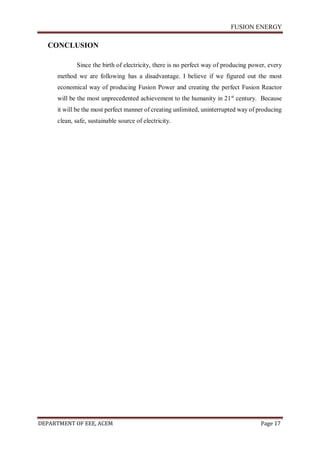 FUSION ENERGY
DEPARTMENT OF EEE, ACEM Page 17
CONCLUSION
Since the birth of electricity, there is no perfect way of producing power, every
method we are following has a disadvantage. I believe if we figured out the most
economical way of producing Fusion Power and creating the perfect Fusion Reactor
will be the most unprecedented achievement to the humanity in 21st
century. Because
it will be the most perfect manner of creating unlimited, uninterrupted way of producing
clean, safe, sustainable source of electricity.
 