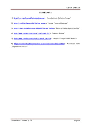 FUSION ENERGY
DEPARTMENT OF EEE, ACEM Page 18
REFERENCES
[1]. http://www.ccfe.ac.uk/introduction.aspx - “Introduction to the fusion Energy”
[2]. https://en.wikipedia.org/wiki/Nuclear_power - “Nuclear Power and its types”
[3]. https://energyeducation.ca/encyclopedia/Nuclear_fusion - “Types of Nuclear Fusion reactions”
[4]. https://www.youtube.com/watch?v=mZsaaturR6E – “Tokamak Reactor”
[5]. https://www.youtube.com/watch?v=2m9kC1yRnLQ – “Magnetic Target Fusion Reactor”
[6]. https://www.lockheedmartin.com/en-us/products/compact-fusion.html - “Lockheed Martin
Compact fusion reactor.”
 