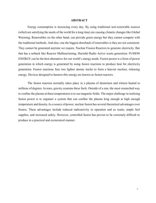 i
ABSTRACT
Energy consumption is increasing every day. By using traditional non-renewable sources
(which are satisfying the needs of the world for a long time) are causing climatic changes like Global
Warming, Renewables on the other hand, can provide green energy but they cannot compete with
the traditional methods. And also, one the biggest drawback of renewables is they are not consistent.
They cannot be generated anytime we require. Nuclear Fission Reactors to generate electricity. But
that has a setback like Reactor Malfunctioning, Harmful Radio Active waste generation. FUSION
ENERGY can be the best alternative for our world’s energy needs. Fusion power is a form of power
generation in which energy is generated by using fusion reactions to produce heat for electricity
generation. Fusion reactions fuse two lighter atomic nuclei to form a heavier nucleus, releasing
energy. Devices designed to harness this energy are known as fusion reactors.
The fusion reaction normally takes place in a plasma of deuterium and tritium heated to
millions of degrees. In stars, gravity contains these fuels. Outside of a star, the most researched way
to confine the plasma at these temperatures is to use magnetic fields. The major challenge in realizing
fusion power is to engineer a system that can confine the plasma long enough at high enough
temperature and density.As a source of power, nuclear fusion has several theoretical advantages over
fission. These advantages include reduced radioactivity in operation and as waste, ample fuel
supplies, and increased safety. However, controlled fusion has proven to be extremely difficult to
produce in a practical and economical manner.
 