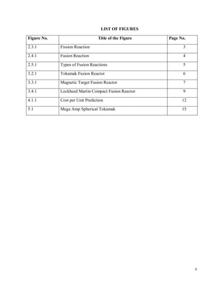 ii
LIST OF FIGURES
Figure No. Title of the Figure Page No.
2.3.1 Fission Reaction 3
2.4.1 Fusion Reaction 4
2.5.1 Types of Fusion Reactions 5
3.2.1 Tokamak Fusion Reactor 6
3.3.1 Magnetic Target Fusion Reactor 7
3.4.1 Lockheed Martin Compact Fusion Reactor 9
4.1.1 Cost per Unit Prediction 12
5.1 Mega Amp Spherical Tokamak 15
 
