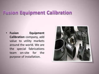 • Fusion Equipment
Calibration company, add
value to utility markets
around the world. We are
the special fabrications
team on-site for the
purpose of installation.
 