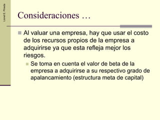 Valoración financieraMuchos métodosBastante confusiónPrecio negociadoTres métodos relevantesValor de mercado (si se cotiza en bolsa).  Limitantes: Es un precio de equilibrio (valor de mercado entre pocas transacciones),No refleja sinergiaCapitalización de EBITDA (multiplicado por un factor de capitalización, dichos factores los tienen los bancos de inversión sobre experiencias en ventas de empresas de similar riesgo)Valor de inversión (actualización de flujos)Por lo general con horizontes entre 5 a 6 AñosSe utiliza el WACC marginal (la nueva estructura de capital)Se recomienda usar el VAN Ajustado por su consistencia