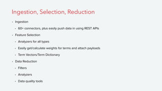 • Ingestion
• 60+ connectors, plus easily push data in using REST APIs
• Feature Selection
• Analyzers for all types
• Easily get/calculate weights for terms and attach payloads
• Term Vectors/Term Dictionary
• Data Reduction
• Filters
• Analyzers
• Data quality tools
Ingestion, Selection, Reduction
 