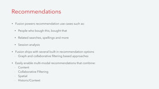 • Fusion powers recommendation use cases such as:
• People who bough this, bought that
• Related searches, spellings and more
• Session analysis
• Fusion ships with several built in recommendation options
- Graph and collaborative ﬁltering based approaches
• Easily enable multi-modal recommendations that combine:
- Content
- Collaborative Filtering
- Spatial
- Historic/Context
Recommendations
 