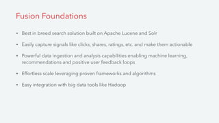 • Best in breed search solution built on Apache Lucene and Solr
• Easily capture signals like clicks, shares, ratings, etc. and make them actionable
• Powerful data ingestion and analysis capabilities enabling machine learning,
recommendations and positive user feedback loops
• Effortless scale leveraging proven frameworks and algorithms
• Easy integration with big data tools like Hadoop
Fusion Foundations
 
