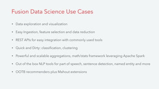 • Data exploration and visualization
• Easy Ingestion, feature selection and data reduction
• REST APIs for easy integration with commonly used tools
• Quick and Dirty: classiﬁcation, clustering
• Powerful and scalable aggregations, math/stats framework leveraging Apache Spark
• Out of the box NLP tools for part of speech, sentence detection, named entity and more
• OOTB recommenders plus Mahout extensions
Fusion Data Science Use Cases
 