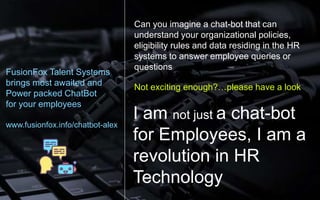 Can you imagine a chat-bot that can
understand your organizational policies,
eligibility rules and data residing in the HR
systems to answer employee queries or
questions
Not exciting enough?…please have a look
I am not just a chat-bot
for Employees, I am a
revolution in HR
Technology
FusionFox Talent Systems
brings most awaited and
Power packed ChatBot
for your employees
www.fusionfox.info/chatbot-alex
 