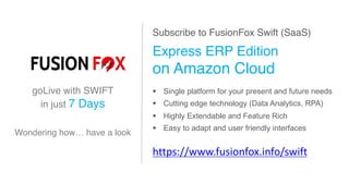 Subscribe to FusionFox Swift (SaaS)
Express ERP Edition
on Amazon Cloud
§ Single platform for your present and future needs
§ Cutting edge technology (Data Analytics, RPA)
§ Highly Extendable and Feature Rich
§ Easy to adapt and user friendly interfaces
https://www.fusionfox.info/swift
goLive with SWIFT
in just 7 Days
Wondering how… have a look
 