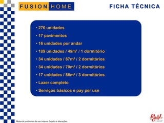 FICHA TÉCNICA
Material preliminar de uso interno. Sujeito a alterações.
H O M EF U S I O N
• 276 unidades
• 17 pavimentos
• 16 unidades por andar
• 189 unidades / 49m² / 1 dormitório
• 34 unidades / 67m² / 2 dormitórios
• 34 unidades / 70m² / 2 dormitórios
• 17 unidades / 88m² / 3 dormitórios
• Lazer completo
• Serviços básicos e pay per use
 