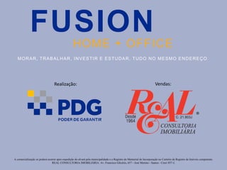A comercialização só poderá ocorrer após expedição do alvará pela municipalidade e o Registro do Memorial de Incorporação no Cartório de Registro de Imóveis competente.
REAL CONSULTORIA IMOBILIÁRIA: Av. Francisco Glicério, 657 - José Menino - Santos - Creci 857-J.
FUSION
HOME + OFFICE
MORAR, TRABALHAR, INVESTIR E ESTUDAR, TUDO NO MESMO ENDEREÇO .
Vendas:Realização:
 