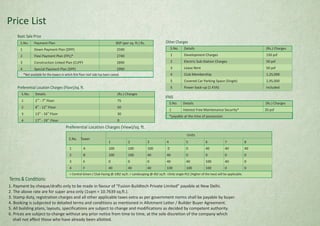 S.No. Details (Rs.) Charges
nd th
1 2 - 7 Floor 75
th th
2 8 - 12 Floor 50
th th
3 13 - 16 Floor 30
th th
4 17 - 19 Floor 0
Preferential Location Charges (View)/sq. ft.
1 2 3 4 5 6 7 8
1 A 100 100 100 0 0 40 40 40
2 B 100 100 40 40 0 0 0 0
3 E 0 0 0 40 40 100 40 0
4 F 40 40 40 100 100 100 0 0
= Central Green / Club Facing @ 100/ sq.ft. = Landscaping @ 40/ sq.ft =Only single PLC (Higher of the two) will be applicable.
Units
S.No. Tower
S.No. Payment Plan BSP (per sq. ft.) Rs.
1 Down Payment Plan (DPP) 2590
2 Flexi Payment Plan (FPL)* 2740
3 Construction Linked Plan (CLPP) 2890
4 Special Payment Plan (SPP) 2990
Basic Sale Price
*Not available for the towers in which first floor roof slab has been casted.
S.No. Details (Rs.) Charges
1 Development Charges 150 psf
2 Electric Sub-Station Charges 50 psf
3 Lease Rent 50 psf
4 Club Membership 1,25,000
5 Covered Car Parking Space (Single) 2,95,000
6 Power back-up (1 KVA) Included
S.No. Details (Rs.) Charges
1 Interest Free Maintenance Security* 20 psf
*payable at the time of possession
Terms & Conditions:
1. Payment by cheque/drafts only to be made in favour of “Fusion Buildtech Private Limited” payable at New Delhi.
2. The above rate are for super area only (1sqm = 10.7639 sq.ft.).
3. Stamp duty, registration charges and all other applicable taxes extra as per government norms shall be payable by buyer.
4. Booking is subjected to detailed terms and conditions as mentioned in Allotment Letter / Builder Buyer Agreement.
5. All building plans, layouts, specifications are subject to change and modifications as decided by competent authority.
6. Prices are subject to change without any prior notice from time to time, at the sole discretion of the company which
shall not affect those who have already been allotted.
Price List
Other Charges
IFMS
Preferential Location Charges (Floor)/sq. ft.
 