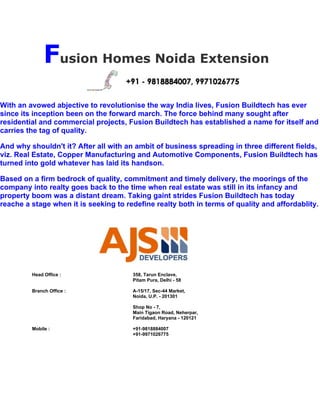 Fusion Homes Noida Extension
With an avowed abjective to revolutionise the way India lives, Fusion Buildtech has ever
since its inception been on the forward march. The force behind many sought after
residential and commercial projects, Fusion Buildtech has established a name for itself and
carries the tag of quality.

And why shouldn't it? After all with an ambit of business spreading in three different fields,
viz. Real Estate, Copper Manufacturing and Automotive Components, Fusion Buildtech has
turned into gold whatever has laid its handson.

Based on a firm bedrock of quality, commitment and timely delivery, the moorings of the
company into realty goes back to the time when real estate was still in its infancy and
property boom was a distant dream. Taking gaint strides Fusion Buildtech has today
reache a stage when it is seeking to redefine realty both in terms of quality and affordablity.




         Head Office :                 358, Tarun Enclave,
                                       Pitam Pura, Delhi - 58

         Branch Office :               A-15/17, Sec-44 Market,
                                       Noida, U.P. - 201301

                                       Shop No - 7,
                                       Main Tigaon Road, Neherpar,
                                       Faridabad, Haryana - 120121

         Mobile :                      +91-9818884007
                                       +91-9971026775
 