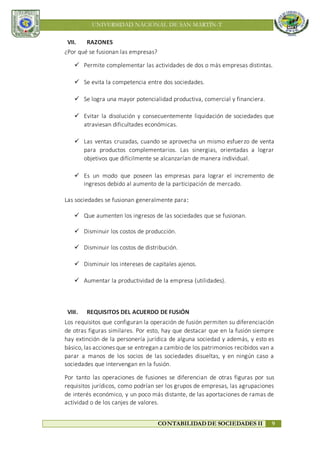 UNIVERSIDAD NACIONAL DE SAN MARTÍN-T
CONTABILIDAD DE SOCIEDADES II 9
VII. RAZONES
¿Por qué se fusionan las empresas?
 Permite complementar las actividades de dos o más empresas distintas.
 Se evita la competencia entre dos sociedades.
 Se logra una mayor potencialidad productiva, comercial y financiera.
 Evitar la disolución y consecuentemente liquidación de sociedades que
atraviesan dificultades económicas.
 Las ventas cruzadas, cuando se aprovecha un mismo esfuerzo de venta
para productos complementarios. Las sinergias, orientadas a lograr
objetivos que difícilmente se alcanzarían de manera individual.
 Es un modo que poseen las empresas para lograr el incremento de
ingresos debido al aumento de la participación de mercado.
Las sociedades se fusionan generalmente para:
 Que aumenten los ingresos de las sociedades que se fusionan.
 Disminuir los costos de producción.
 Disminuir los costos de distribución.
 Disminuir los intereses de capitales ajenos.
 Aumentar la productividad de la empresa (utilidades).
VIII. REQUISITOS DEL ACUERDO DE FUSIÓN
Los requisitos que configuran la operación de fusión permiten su diferenciación
de otras figuras similares. Por esto, hay que destacar que en la fusión siempre
hay extinción de la personería jurídica de alguna sociedad y además, y esto es
básico, las acciones que se entregan a cambio de los patrimonios recibidos van a
parar a manos de los socios de las sociedades disueltas, y en ningún caso a
sociedades que intervengan en la fusión.
Por tanto las operaciones de fusiones se diferencian de otras figuras por sus
requisitos jurídicos, como podrían ser los grupos de empresas, las agrupaciones
de interés económico, y un poco más distante, de las aportaciones de ramas de
actividad o de los canjes de valores.
 