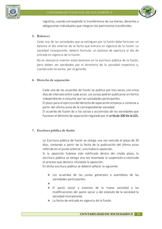 UNIVERSIDAD NACIONAL DE SAN MARTÍN-T
CONTABILIDAD DE SOCIEDADES II 13
registros, cuando corresponda la transferencia de sus bienes, derechos y
obligaciones individuales que integran los patrimonios transferidos.
5. Balances
Cada una de las sociedades que se extinguen por la fusión debe formular un
balance al día anterior de la fecha que entrara en vigencia de la fusión. La
sociedad incorporante, deberá formular un balance de apertura al día de
entrada en vigencia de la fusión.
No es necesario insertar estos balances en la escritura pública de la fusión,
pero deben ser aprobados por el directorio de la sociedad respectiva o,
cuando este no exista, por el gerente.
6. Derecho de separación
Cada uno de los acuerdos de fusión se publica por tres veces, con cinco
días de intervalo entre cada aviso. Los avisos podrán publicarse en forma
independiente o conjunta por las sociedades participantes.
El plazo para el ejercicio del derecho de separación empieza a contarse a
partir del último aviso de la correspondiente sociedad.
El acuerdo de fusión da a los socios y accionistas de las sociedades que
fusionan el derecho de separación regulado por el artículo 200 de la LGS.
7. Escritura pública de fusión
La Escritura pública de fusión se otorga una vez vencido el plazo de 30
días, contando a partir de la fecha de la publicación del último aviso
referido en el punto anterior, sino hubiera oposición.
Si la oposición hubiese sido notificada dentro del citado plazo, la
escritura pública se otorga una vez levantada la suspensión o concluido
el proceso que declara infundida la oposición.
En dicha escritura pública se deberá señalar lo siguiente:
 Los acuerdos de las juntas generales o asambleas de las
sociedades participantes.

 El pacto social y estatuto de la nueva sociedad o las
modificaciones del pacto social y del estatuto de la sociedad la
sociedad incorporante.
 La fecha de entrada en vigencia de la fusión.
 