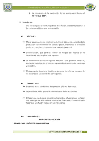 UNIVERSIDAD NACIONAL DE SAN MARTÍN-T
CONTABILIDAD DE SOCIEDADES II 14
 La constancia de la publicación de los avisos prescritos en el
ARTÍCULO 355°.
8. Inscripción
Una vez otorgada la escritura pública de la fusión, se deberá presentar a
los registros públicos para su inscripción.
XI. VENTAJAS
 Mayor posicionamiento en el mercado. Puede obtenerse aumentando la
producción y disminuyendo los costos y gastos, mejorando el precio del
producto o ampliando los ámbitos de mercado potencial.
 Diversificación, que permite reducir los riesgos del negocio al no
depender de solo un género de ingresos.
 La obtención de activos intangibles. Personal clave, patentes y marcas,
equipo de investigación, prestigio e ingreso rápido a mercados corrientes
y deseables.
 Mejoramiento financiero. Liquidez o aumento de valor de mercado de
las acciones de las sociedades participantes.
XII. DESVENTAJAS:
 El cambio de las condiciones de operación y forma de trabajo.
 La pérdida de poder y control administrativo de los accionistas.
 El hacer una inadecuada elección del candidato a fusionar por no hacer
una investigación adecuada de su situación financiera y comercial suele
hacer que una fusión fracase en sus intenciones.
XIII. CASO PRÁCTICO
EJERCICIOS DE APLICACIÓN
PRIMER CASO:FUSIÓNPOR INCORPORACIÓN
 