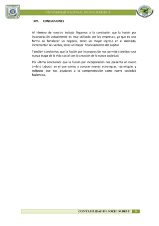 UNIVERSIDAD NACIONAL DE SAN MARTÍN-T
CONTABILIDAD DE SOCIEDADES II 26
XIV. CONCLUSIONES
Al término de nuestro trabajo llegamos a la conclusión que la fusión por
incorporación actualmente es muy utilizada por las empresas, ya que es una
forma de fortalecer un negocio, tener un mayor ingreso en el mercado,
incrementar las ventas, tener un mayor financiamiento del capital.
También concluimos que la fusión por incorporación nos permite constituir una
nueva etapa de la vida social con la creación de la nueva sociedad.
Por ultimo concluimos que la fusión por incorporación nos presenta un nuevo
ámbito laboral, en el que vamos a conocer nuevas estrategias, tecnologías y
métodos que nos ayudaran a la compenetración como nueva sociedad
fusionada.
 