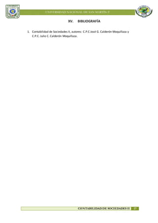UNIVERSIDAD NACIONAL DE SAN MARTÍN-T
CONTABILIDAD DE SOCIEDADES II 27
XV. BIBLIOGRAFÍA
1. Contabilidad de Sociedades II, autores: C.P.C José G. Calderón Moquillaza y
C.P.C. Julio C. Calderón Moquillaza.
 