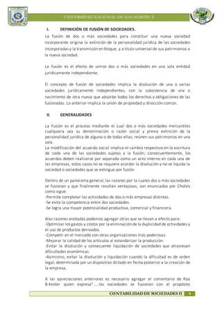 UNIVERSIDAD NACIONAL DE SAN MARTÍN-T
CONTABILIDAD DE SOCIEDADES II 4
I. DEFINICIÓN DE FUSIÓN DE SOCIEDADES.
La fusión de dos o más sociedades para constituir una nueva sociedad
incorporante origina la extinción de la personalidad jurídica de las sociedades
incorporadas y la transmisión en bloque, y a titulo universal de sus patrimonios a
la nueva sociedad.
La fusión es el efecto de unirse dos o más sociedades en una sola entidad
jurídicamente independiente.
El concepto de fusión de sociedades implica la disolución de una o varias
sociedades jurídicamente independientes, con la subsistencia de una o
nacimiento de otra nueva que absorbe todos los derechos y obligaciones de las
fusionadas. Lo anterior implica la unión de propiedad y dirección común.
II. GENERALIDADES
La Fusión es el proceso mediante el cual dos o más sociedades mercantiles
cualquiera sea su denominación o razón social y previa extinción de la
personalidad jurídica de alguna o de todas ellas; reúnen sus patrimonios en una
sola.
La modificación del acuerdo social implica el cambio respectivo en la escritura
de cada una de las sociedades sujetas a la fusión; consecuentemente, los
acuerdos deben realizarse por separado como un acto interno en cada una de
las empresas, estos casos no se requiere acordar la disolución y no se liquida la
sociedad o sociedades que se extingue por fusión.
Dentro de un panorama general, las razones por la cuales dos o más sociedades
se fusionan y que finalmente resultan ventajosas, son enunciados por Cholvis
como sigue:
-Permite completar las actividades de dos o más empresas distintas.
-Se evita la competencia entre dos sociedades.
-Se logra una mayor potencialidad productiva, comercial y financiera.
Alas razones anotadas podemos agregar otras que se llevan a efecto para:
-Optimizar los gastos y costos por la eliminación de la duplicidad de actividades y
el uso de productos derivados.
-Competir en el mercado con otras organizaciones más poderosas.
-Mejorar la calidad de los artículos al estandarizar la producción.
-Evitar la disolución y consecuente liquidación de sociedades que atraviesan
dificultades económicas.
-Asimismo, evitar la disolución y liquidación cuando la dificultad es de orden
legal, determinada por un dispositivo dictado en fecha posterior a la creación de
la empresa.
A las apreciaciones anteriores es necesario agregar el comentario de Roy
B.Kester quien expresa”.....las sociedades se fusionan con el propósito
 