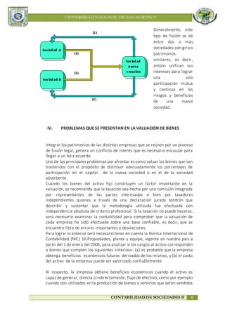 UNIVERSIDAD NACIONAL DE SAN MARTÍN-T
CONTABILIDAD DE SOCIEDADES II 6
Generalmente, este
tipo de fusión se da
entre dos o más
sociedades con giro o
patrimonios
similares, es decir,
ambos unifican sus
intereses para lograr
una sola
participación mutua
y continua en los
riesgos y beneficios
de una nueva
sociedad.
IV. PROBLEMAS QUE SE PRESENTAN EN LA VALUACIÓN DE BIENES
Integrar los patrimonios de las distintas empresas que se reúnen por un proceso
de fusión legal, genera un conflicto de interés que es necesario encauzar para
llegar a un feliz acuerdo.
Uno de los principales problemas por afrontar es como valuar los bienes que son
trasferidos con el propósito de distribuir adecuadamente los porcentajes de
participación en el capital de la nueva sociedad o en el de la sociedad
absorbente.
Cuando los bienes del activo fijo constituyen un factor importante en la
valuación, se recomienda que la tasación sea hecha por una comisión integrada
por representantes de las partes interesadas o bien por tasadores
independientes quienes a través de una declaración jurada tendrán que
describir y sustentar que la metodología utilizada fue efectuada con
independencia absoluta de criterio profesional. Si la tasación no puede hacerse,
será necesario examinar la contabilidad para comprobar que la valuación de
cada empresa ha sido efectuada sobre una base confiable, es decir, que se
encuentre libre de errores importantes y desviaciones.
Para lograr lo anterior será necesario tener en cuenta la Norma Internacional de
Contabilidad (NIC) 16.Propiedades, planta y equipo, vigente en nuestro país a
partir del 1 de enero del 2006, para analizar si los cargos al activo corresponden
a bienes que cumplen los siguientes criteriosa: (a) es probable que la empresa
obtenga beneficios económicos futuros derivados de los mismos, y (b) el costo
del activo de la empresa puede ser valorizado confiablemente.
Al respecto, la empresa obtiene beneficios económicos cuando el activo es
capaz de generar, directa o indirectamente, flujo de efectivo; como por ejemplo
cuando son utilizados en la producción de bienes y servicios que serán vendidos
 