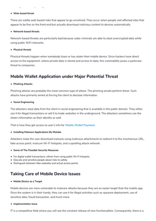 realizing what is happening.
Web-based threat
There are subtle web-based risks that appear to go unnoticed. They occur when people visit affected sites that
appear to be fine on the front end but actually download malicious content to devices automatically.
Network-based threats
Network-based threats are particularly bad because cyber criminals are able to steal unencrypted data while
using public WiFi networks.
Physical threats
Physical threats happen when somebody loses or has stolen their mobile device. Since hackers have direct
access to the equipment, where private data is stored and access to data, this vulnerability poses a particular
threat to companies.
Mobile Wallet Application under Major Potential Threat
Phishing Attacks
Phishing attacks are probably the most common type of attack. The phishing emails perform these. Such
attacks have primarily aimed at forcing the client to disclose information.
Social Engineering
The attackers steal data from the client in social engineering that is available in the public domain. They either
use it for illegal transactions or sell it to trade websites in the underground. The attackers sometimes use the
stolen information as their identity as well.
That is how they get access to user’s info for Mobile Wallet Payment.
Installing Malware Applications By Mistake
Attackers make the user download malware using malicious attachments to redirect it to the mischievous URL,
fake access point, insecure Wi-Fi hotspots, and a spoofing attack network.
Some of The Possible Security Measures
For digital wallet transactions, refrain from using public Wi-Fi hotspots.
Educate and sensitize people about risks to safety.
Distinguish between fake websites and actual access points.
Taking Care of Mobile Device Issues
Mobile Device as a Target
Mobile devices are more vulnerable to malware attacks because they are an easier target than the mobile app.
Once the system is in their hands, they can use it for illegal activities such as spyware deployment, use of
sensitive data, fraud transaction, and much more.
Implementation Issue
IT is a competitive field where you will see the constant release of new functionalities. Consequently, there is a
possibility of running potentially unstable codes that are highly susceptible to security threats when mobile
 