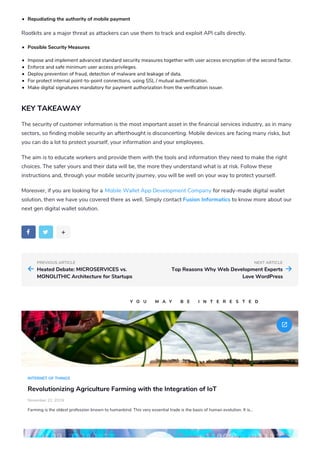 PREVIOUS ARTICLE NEXT ARTICLE
Repudiating the authority of mobile payment
Rootkits are a major threat as attackers can use them to track and exploit API calls directly.
Possible Security Measures
Impose and implement advanced standard security measures together with user access encryption of the second factor.
Enforce and safe minimum user access privileges.
Deploy prevention of fraud, detection of malware and leakage of data.
For protect internal point-to-point connections, using SSL / mutual authentication.
Make digital signatures mandatory for payment authorization from the verification issuer.
KEY TAKEAWAY
The security of customer information is the most important asset in the financial services industry, as in many
sectors, so finding mobile security an afterthought is disconcerting. Mobile devices are facing many risks, but
you can do a lot to protect yourself, your information and your employees.
The aim is to educate workers and provide them with the tools and information they need to make the right
choices. The safer yours and their data will be, the more they understand what is at risk. Follow these
instructions and, through your mobile security journey, you will be well on your way to protect yourself.
Moreover, if you are looking for a Mobile Wallet App Development Company for ready-made digital wallet
solution, then we have you covered there as well. Simply contact Fusion Informatics to know more about our
next gen digital wallet solution.
w l +
Heated Debate: MICROSERVICES vs.
MONOLITHIC Architecture for Startups
a Top Reasons Why Web Development Experts
Love WordPress
b
INTERNET OF THINGS
Revolutionizing Agriculture Farming with the Integration of IoT
November 22, 2019
Farming is the oldest profession known to humankind. This very essential trade is the basis of human evolution. It is…
f
Y O U M A Y B E I N T E R E S T E D
 