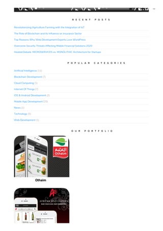 Revolutionizing Agriculture Farming with the Integration of IoT
The Role of Blockchain and its Influence on Insurance Sector
Top Reasons Why Web Development Experts Love WordPress
Overcome Security Threats Affecting Mobile Financial Solutions 2020
Heated Debate: MICROSERVICES vs. MONOLITHIC Architecture for Startups
Artificial Intelligence (11)
Blockchain Development (7)
Cloud Computing (1)
Internet Of Things (7)
iOS & Android Development (2)
Mobile App Development (20)
News (1)
Technology (5)
Web Development (1)
C O R P O R A T E V I D E O
R E C E N T P O S T S
P O P U L A R C A T E G O R I E S
O U R P O R T F O L I O
00:00 00:00
 