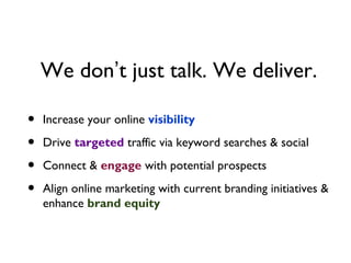We don’t just talk. We deliver.

•   Increase your online visibility

•   Drive targeted traffic via keyword searches & social

•   Connect & engage with potential prospects

•   Align online marketing with current branding initiatives &
    enhance brand equity
 