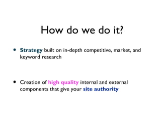 How do we do it?
•   Strategy built on in-depth competitive, market, and
    keyword research



•   Creation of high quality internal and external
    components that give your site authority
 