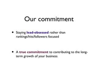 Our commitment
•   Staying lead-obsessed rather than
    rankings/hits/followers focused



•   A true commitment to contributing to the long-
    term growth of your business
 