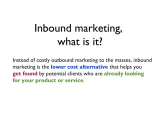 Inbound marketing,
             what is it?
Instead of costly outbound marketing to the masses, inbound
marketing is the lower cost alternative that helps you
get found by potential clients who are already looking
for your product or service.
 
