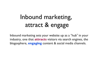 Inbound marketing,
         attract & engage
Inbound marketing sets your website up as a “hub” in your
industry, one that attracts visitors via search engines, the
blogosphere, engaging content & social media channels.
 