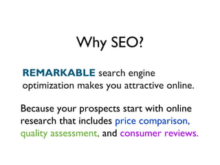 Why SEO?
REMARKABLE search engine
optimization makes you attractive online.

Because your prospects start with online
research that includes price comparison,
quality assessment, and consumer reviews.
 