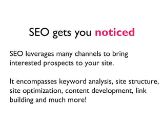 SEO gets you noticed
SEO leverages many channels to bring
interested prospects to your site.

It encompasses keyword analysis, site structure,
site optimization, content development, link
building and much more!
 