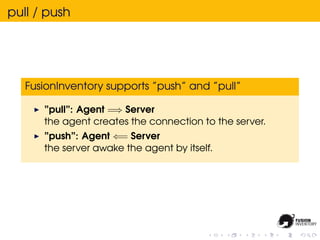 pull / push




   FusionInventory supports ”push” and ”pull”

      ”pull”: Agent =⇒ Server
      the agent creates the connection to the server.
      ”push”: Agent ⇐= Server
      the server awake the agent by itself.
 