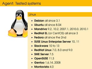 Agent: Tested systems

              Linux

                 Debian all since 3.1
                 Ubuntu all since 8.04
                 Mandriva 9.2, 10.2, 2007.1, 2010.0, 2010.1
                 RedHat EL (or CentOS) all since 3
                 Fedora all since the 2nd
                 SUSE Linux Enterprise Server 10, 11
                 Slackware 10 to 13
                 RedHat Linux 7.0, 8.0 and 9.0
                 SME Server 7.5
                 OpenSUSE 11.3
                 Gentoo 1.6.14, 2008
                 Montavista 4.0
 