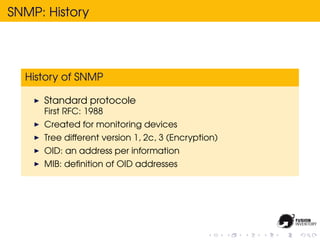 SNMP: History




  History of SNMP

     Standard protocole
     First RFC: 1988
     Created for monitoring devices
     Tree different version 1, 2c, 3 (Encryption)
     OID: an address per information
     MIB: deﬁnition of OID addresses
 
