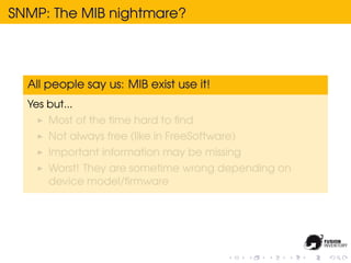 SNMP: The MIB nightmare?




  All people say us: MIB exist use it!
  Yes but...
      Most of the time hard to ﬁnd
      Not always free (like in FreeSoftware)
      Important information may be missing
      Worst! They are sometime wrong depending on
      device model/ﬁrmware
 