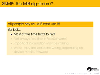 SNMP: The MIB nightmare?




  All people say us: MIB exist use it!
  Yes but...
      Most of the time hard to ﬁnd
      Not always free (like in FreeSoftware)
      Important information may be missing
      Worst! They are sometime wrong depending on
      device model/ﬁrmware
 