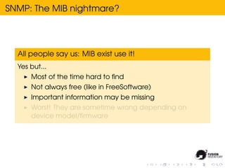 SNMP: The MIB nightmare?




  All people say us: MIB exist use it!
  Yes but...
      Most of the time hard to ﬁnd
      Not always free (like in FreeSoftware)
      Important information may be missing
      Worst! They are sometime wrong depending on
      device model/ﬁrmware
 