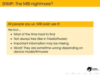 SNMP: The MIB nightmare?




  All people say us: MIB exist use it!
  Yes but...
      Most of the time hard to ﬁnd
      Not always free (like in FreeSoftware)
      Important information may be missing
      Worst! They are sometime wrong depending on
      device model/ﬁrmware
 