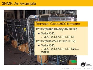 SNMP: An example




               Example: Cisco 6500 ﬁrmware
               12.2(33)SXI2a (02-Sep-09 01:00)
                   Serial OID:
                   .1.3.6.1.2.1.47.1.1.1.1.11.1
               12.2(33)SXI3 (27-Oct-09 11:12)
                   Serial OID:
                   .1.3.6.1.2.1.47.1.1.1.1.11.2⇐=
                   WTF?!
 