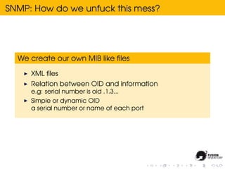 SNMP: How do we unfuck this mess?




  We create our own MIB like ﬁles

     XML ﬁles
     Relation between OID and information
     e.g: serial number is oid .1.3...
     Simple or dynamic OID
     a serial number or name of each port
 