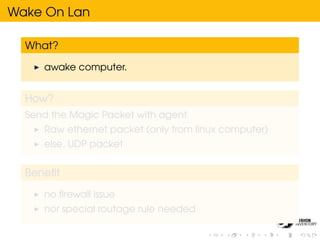 Wake On Lan

  What?

     awake computer.


  How?
  Send the Magic Packet with agent
     Raw ethernet packet (only from linux computer)
     else, UDP packet


  Beneﬁt

     no ﬁrewall issue
     nor special routage rule needed
 